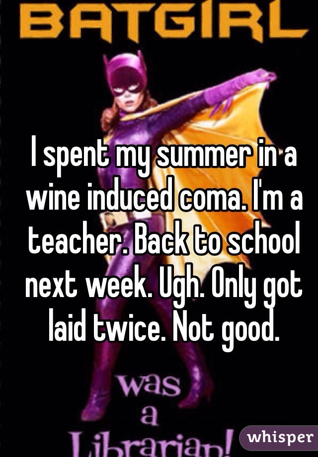 I spent my summer in a wine induced coma. I'm a teacher. Back to school next week. Ugh. Only got laid twice. Not good. 