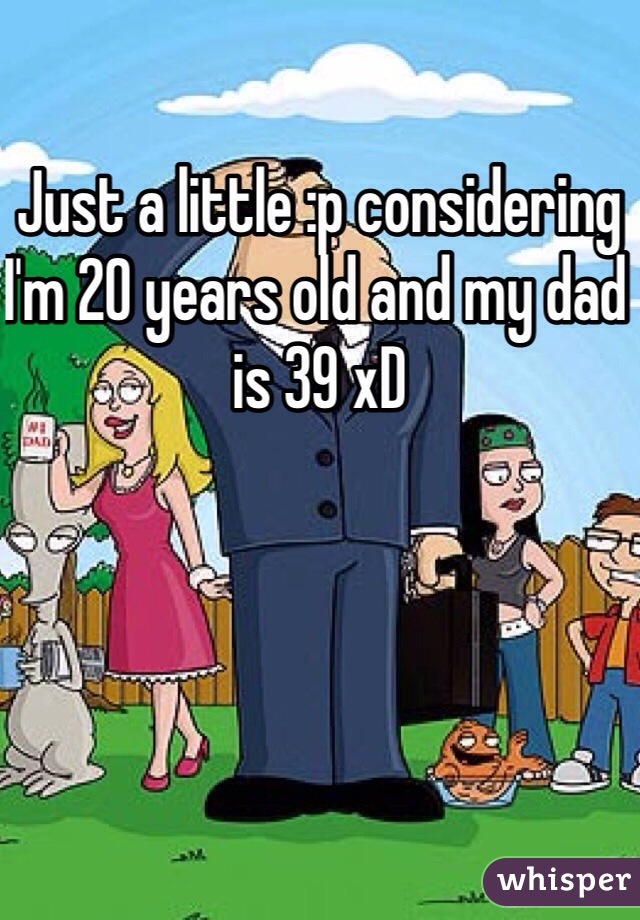 Just a little :p considering I'm 20 years old and my dad is 39 xD 