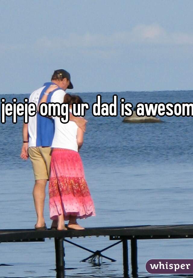 jejeje omg ur dad is awesome