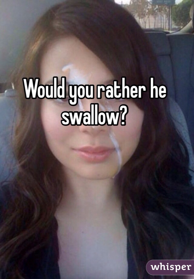 Would you rather he swallow?
