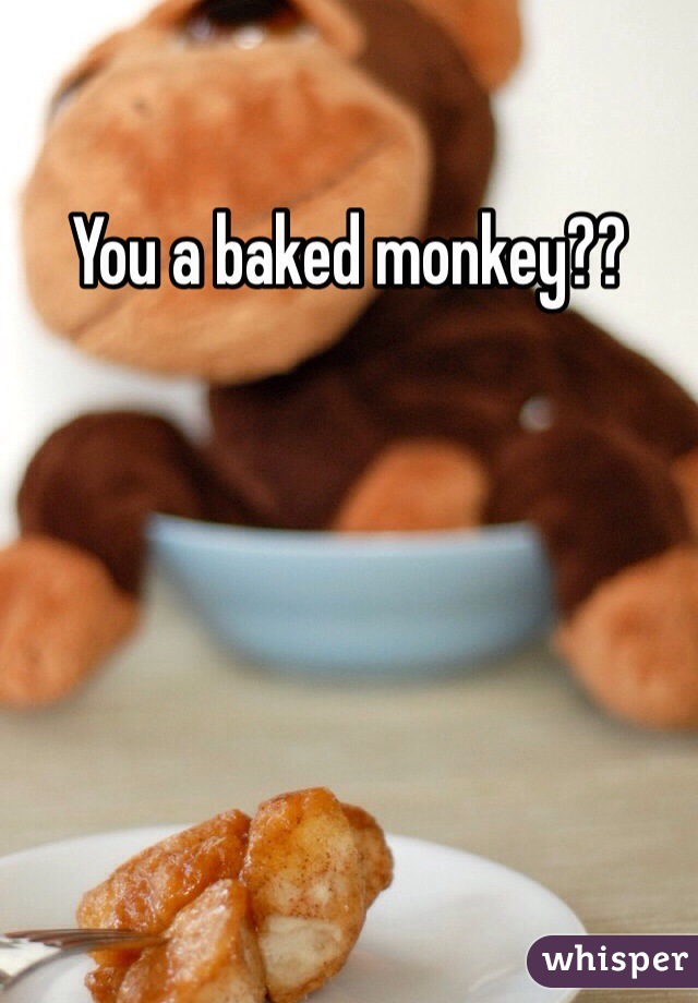 You a baked monkey??