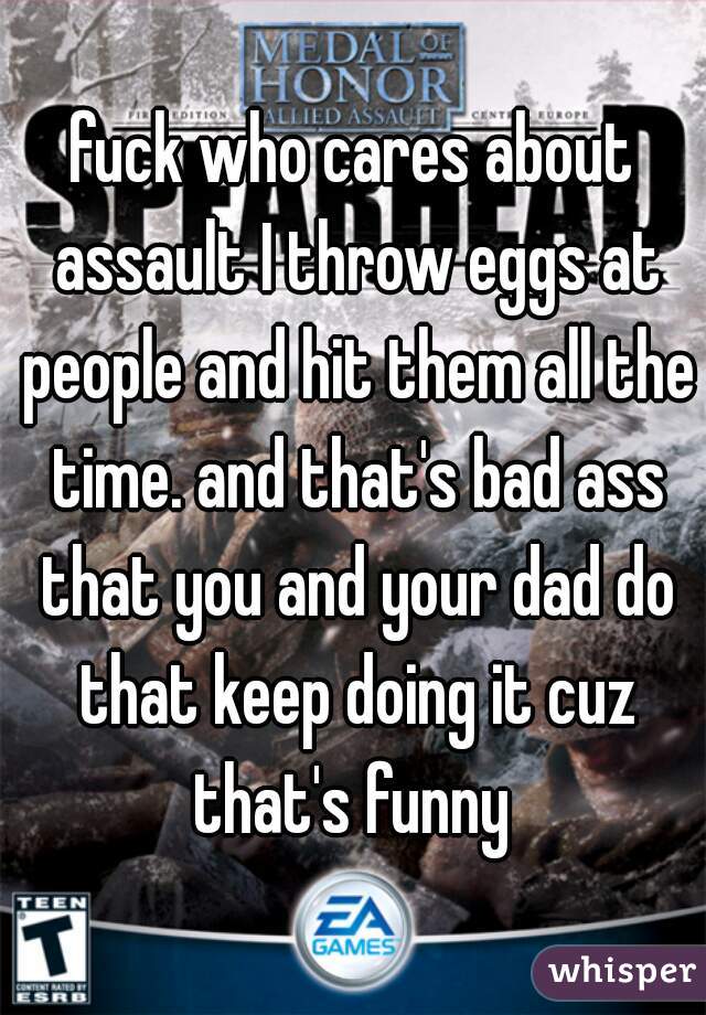 fuck who cares about assault I throw eggs at people and hit them all the time. and that's bad ass that you and your dad do that keep doing it cuz that's funny 