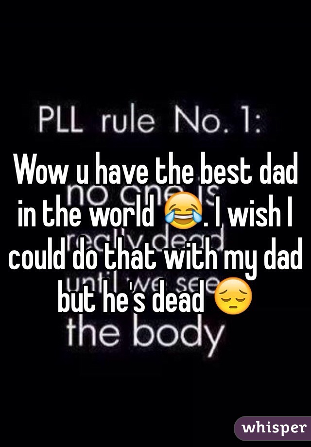 Wow u have the best dad in the world 😂. I wish I could do that with my dad but he's dead 😔