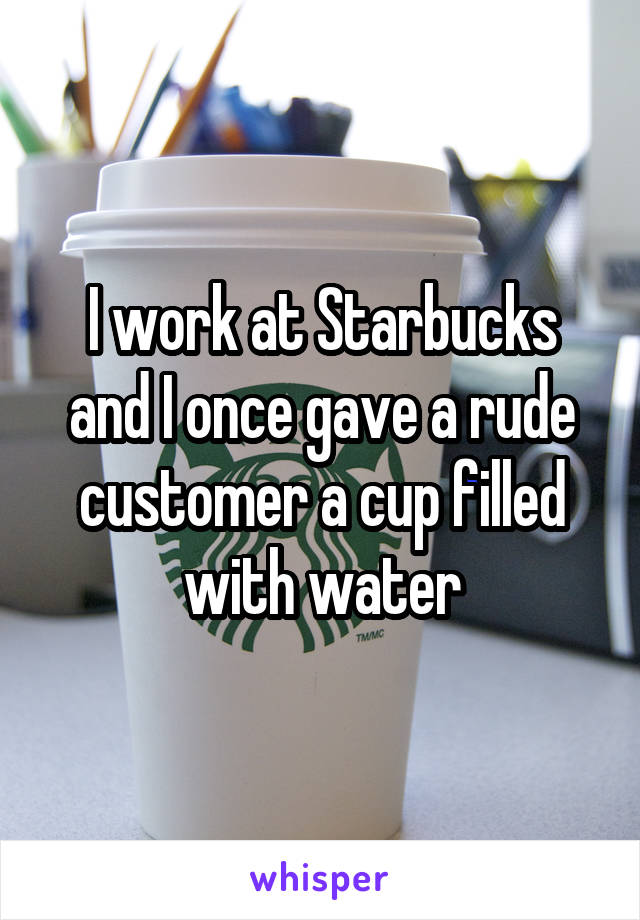 I work at Starbucks and I once gave a rude customer a cup filled with water