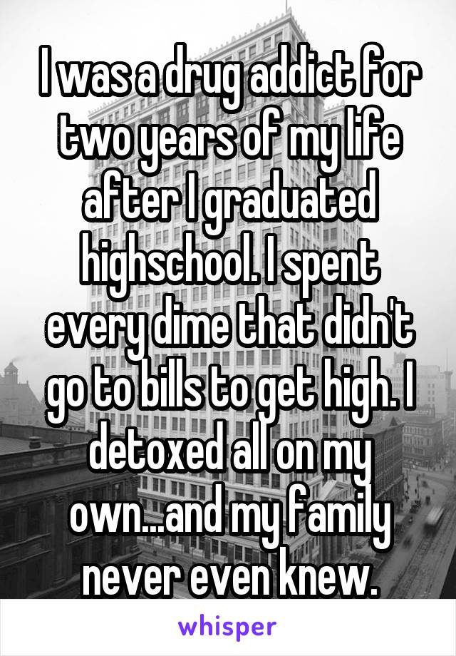 I was a drug addict for two years of my life after I graduated highschool. I spent every dime that didn't go to bills to get high. I detoxed all on my own...and my family never even knew.