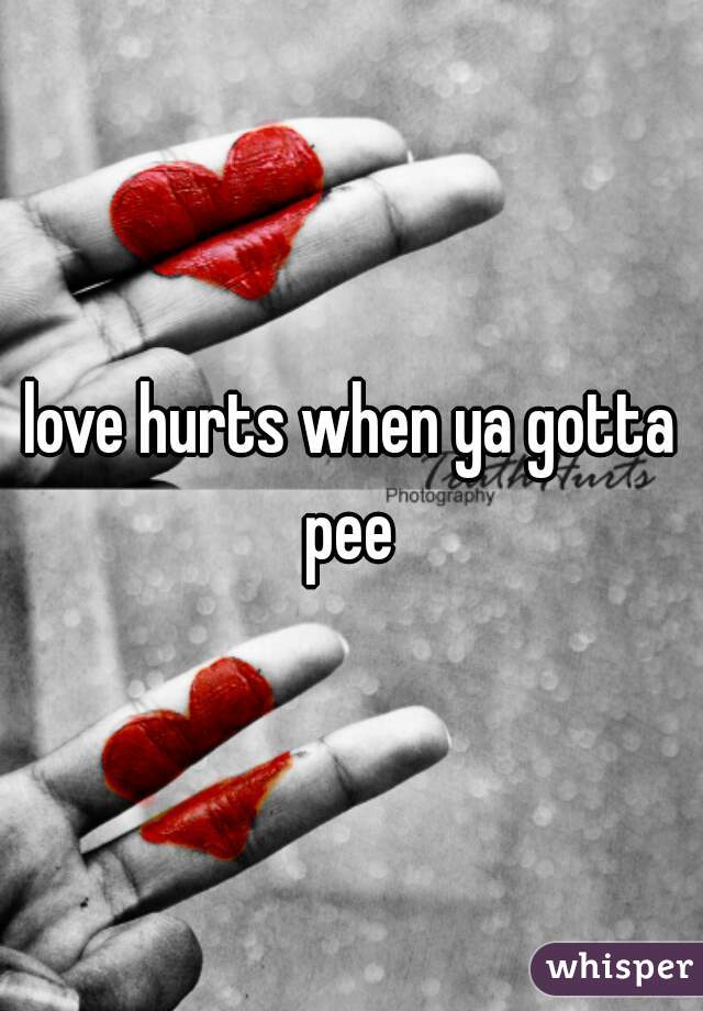 love hurts when ya gotta pee 