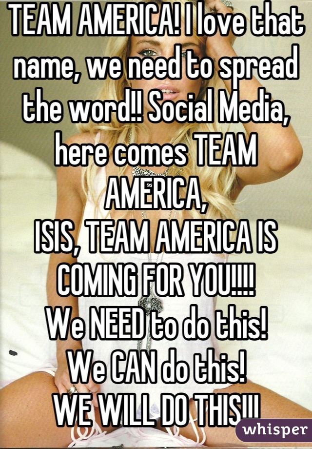 TEAM AMERICA! I love that name, we need to spread the word!! Social Media, here comes TEAM AMERICA, 
ISIS, TEAM AMERICA IS COMING FOR YOU!!!!
We NEED to do this!
We CAN do this!
WE WILL DO THIS!!!