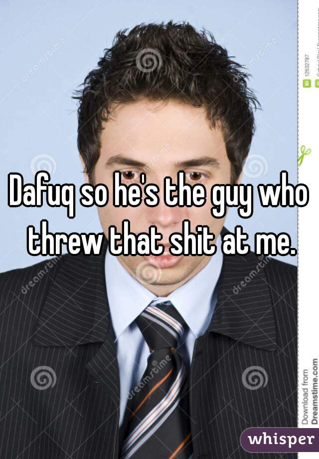 Dafuq so he's the guy who threw that shit at me.