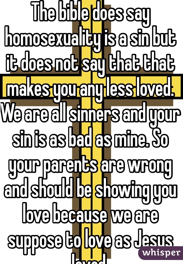 The bible does say homosexuality is a sin but it does not say that that makes you any less loved. We are all sinners and your sin is as bad as mine. So your parents are wrong and should be showing you love because we are suppose to love as Jesus loved. 