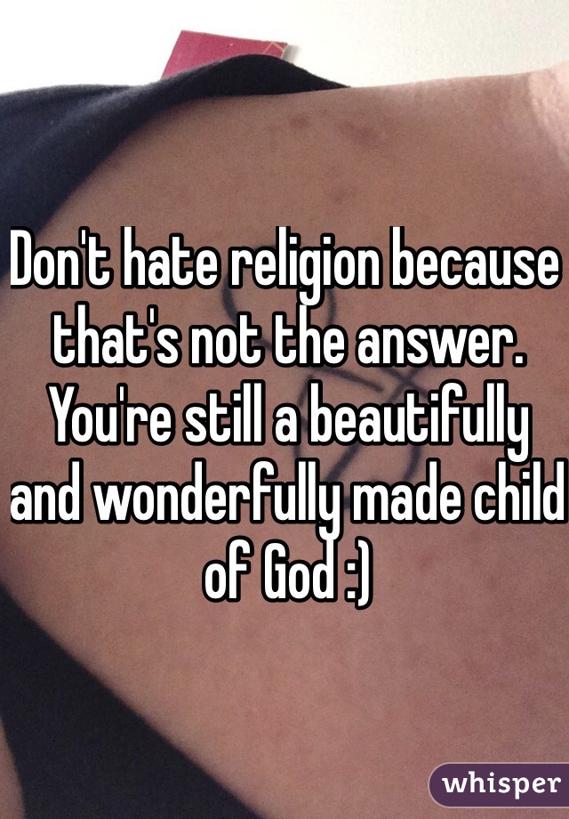 Don't hate religion because that's not the answer. You're still a beautifully and wonderfully made child of God :)