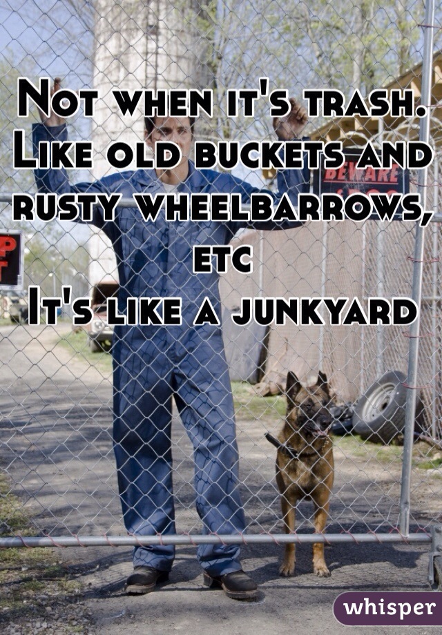 Not when it's trash. Like old buckets and rusty wheelbarrows, etc
It's like a junkyard 