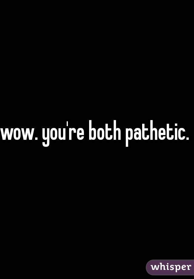 wow. you're both pathetic.  