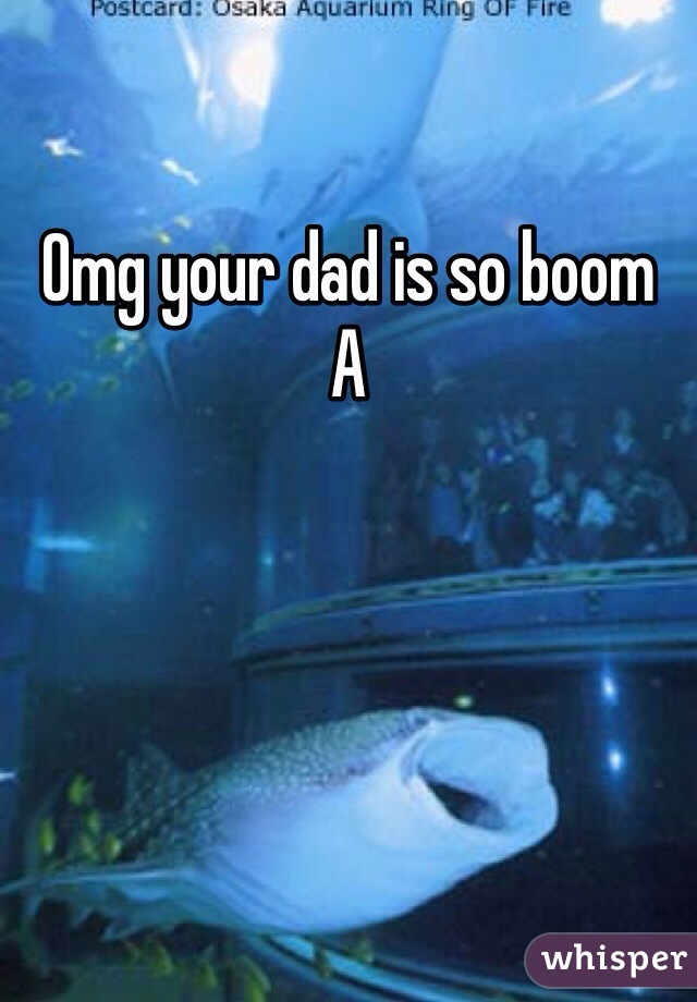 Omg your dad is so boom 
A