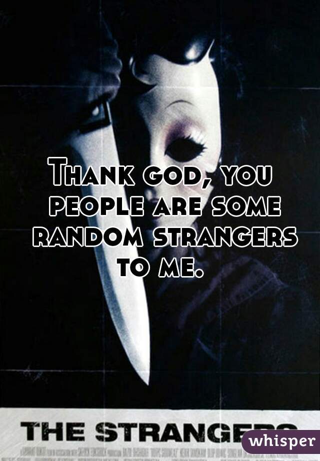 Thank god, you people are some random strangers to me. 