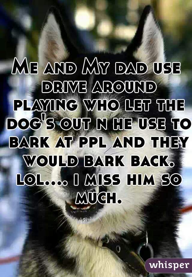 Me and My dad use drive around playing who let the dog's out n he use to bark at ppl and they would bark back. lol.... i miss him so much.