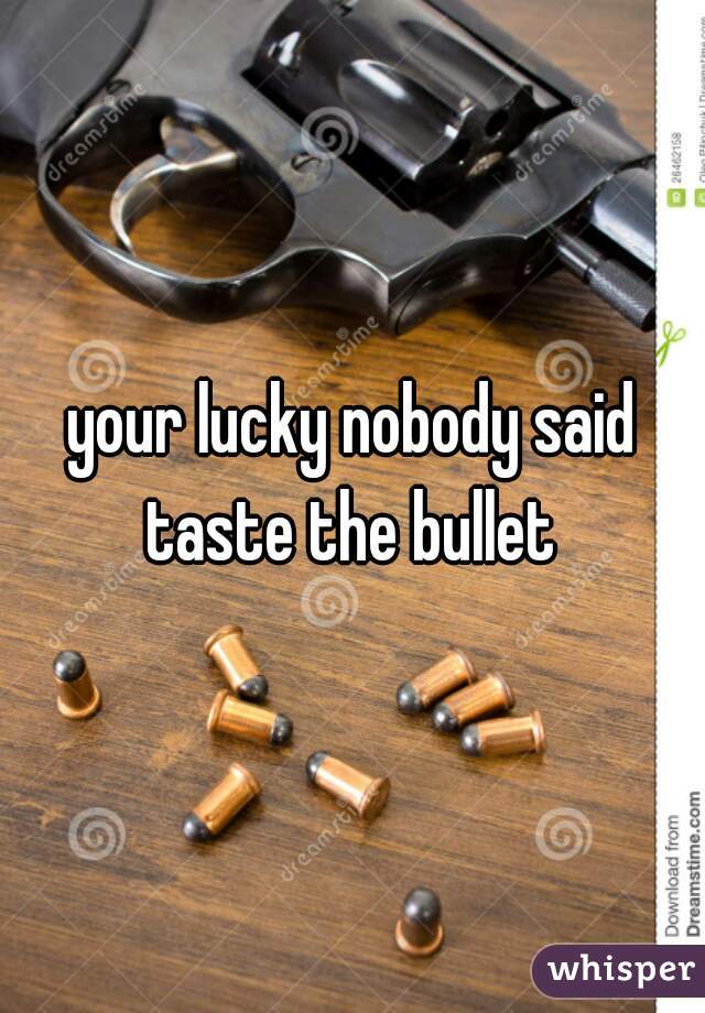 your lucky nobody said taste the bullet 