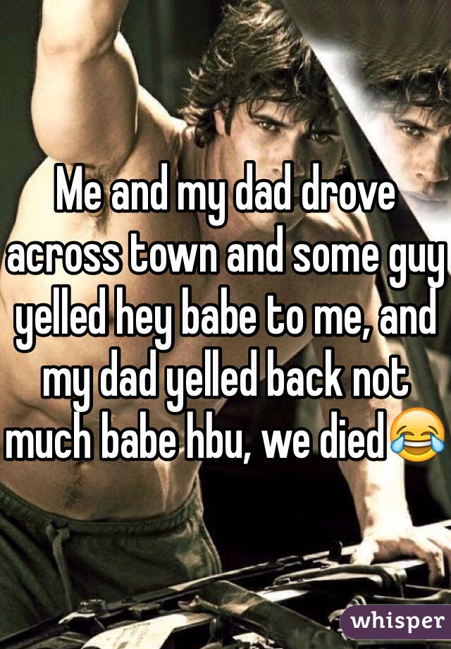 Me and my dad drove across town and some guy yelled hey babe to me, and my dad yelled back not much babe hbu, we died😂