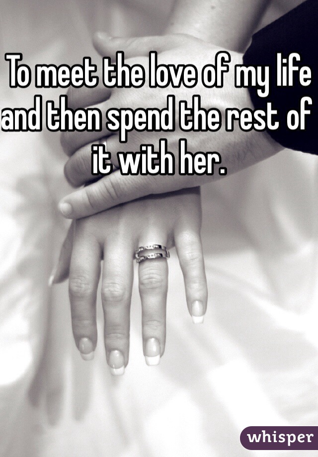 To meet the love of my life and then spend the rest of it with her.