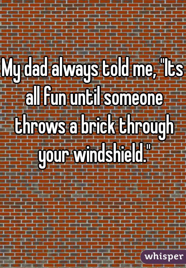 My dad always told me, "Its all fun until someone throws a brick through your windshield."