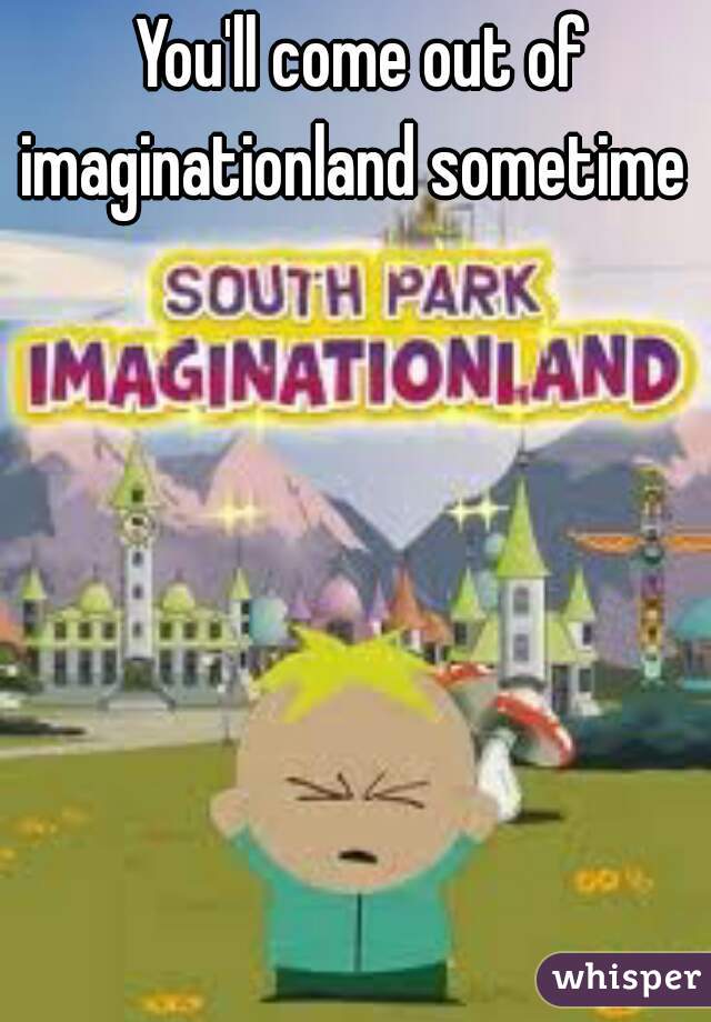 You'll come out of imaginationland sometime  