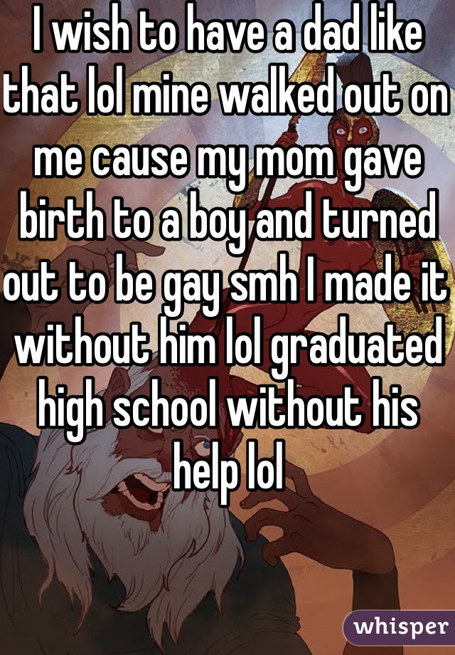 I wish to have a dad like that lol mine walked out on me cause my mom gave birth to a boy and turned out to be gay smh I made it without him lol graduated high school without his help lol