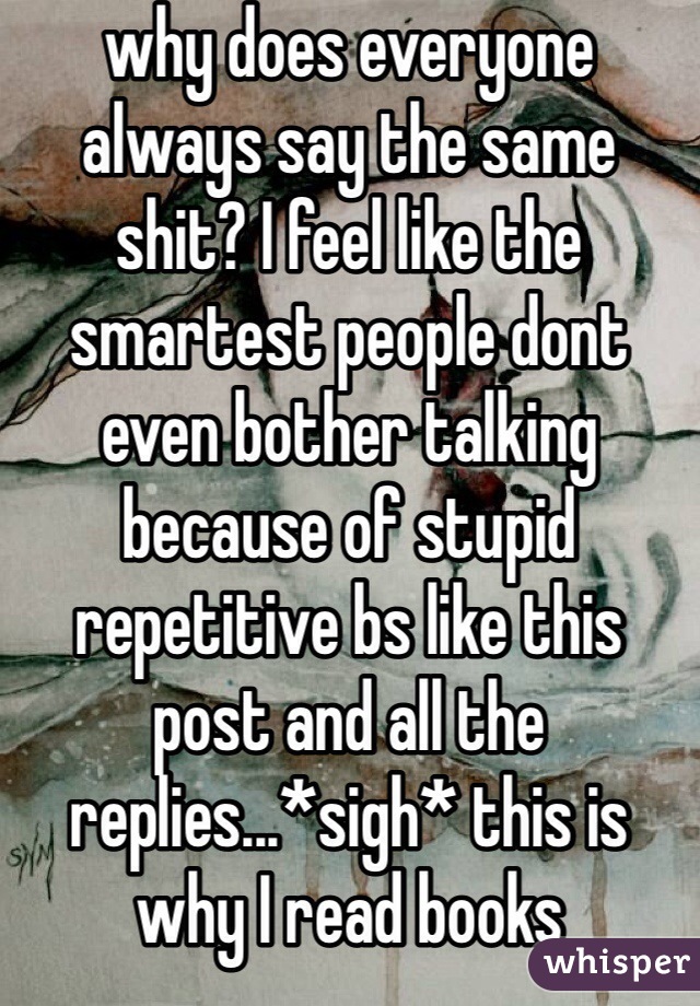 why does everyone always say the same shit? I feel like the smartest people dont even bother talking because of stupid repetitive bs like this post and all the replies...*sigh* this is why I read books