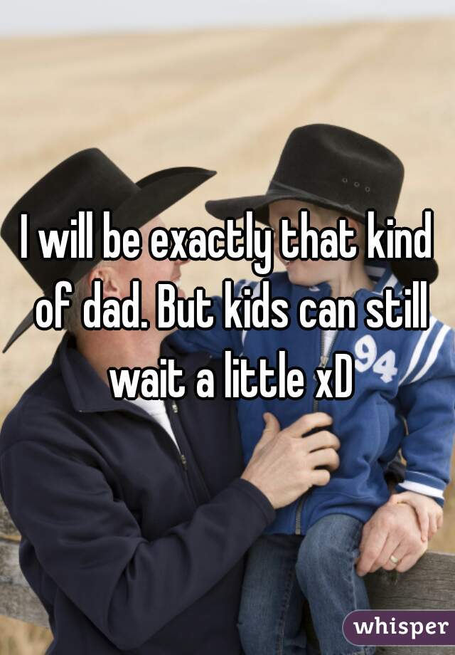 I will be exactly that kind of dad. But kids can still wait a little xD