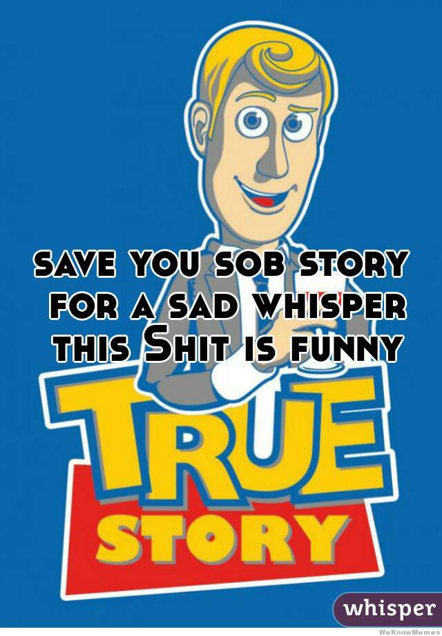 save you sob story for a sad whisper this Shit is funny