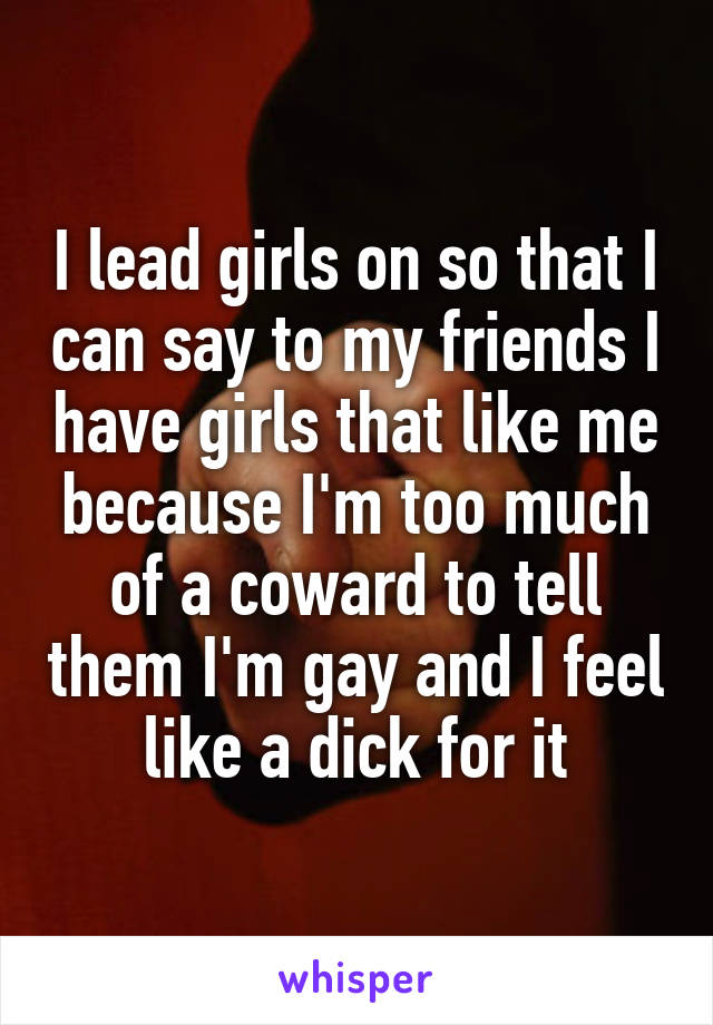 I lead girls on so that I can say to my friends I have girls that like me because I'm too much of a coward to tell them I'm gay and I feel like a dick for it