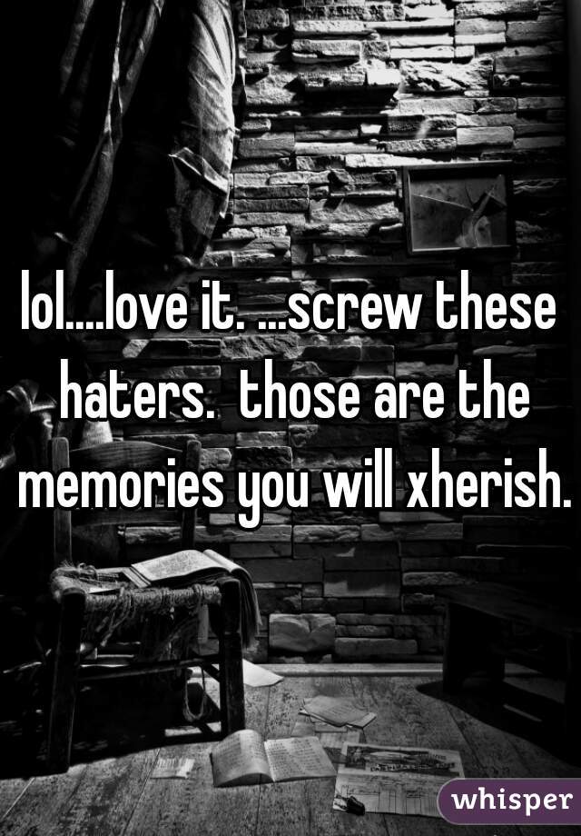 lol....love it. ...screw these haters.  those are the memories you will xherish.