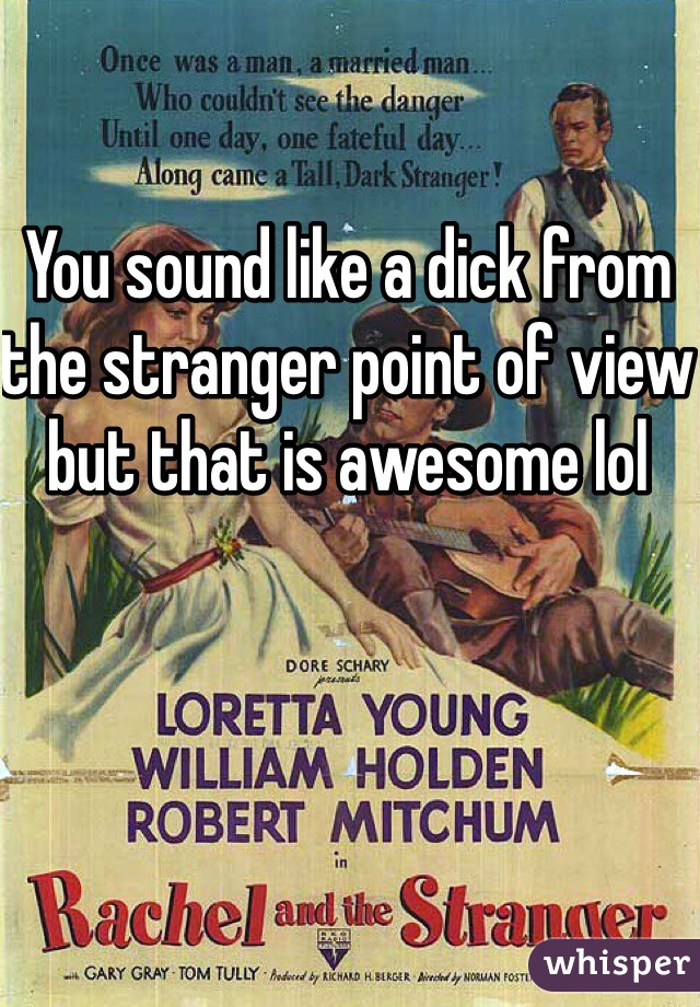 You sound like a dick from the stranger point of view but that is awesome lol 