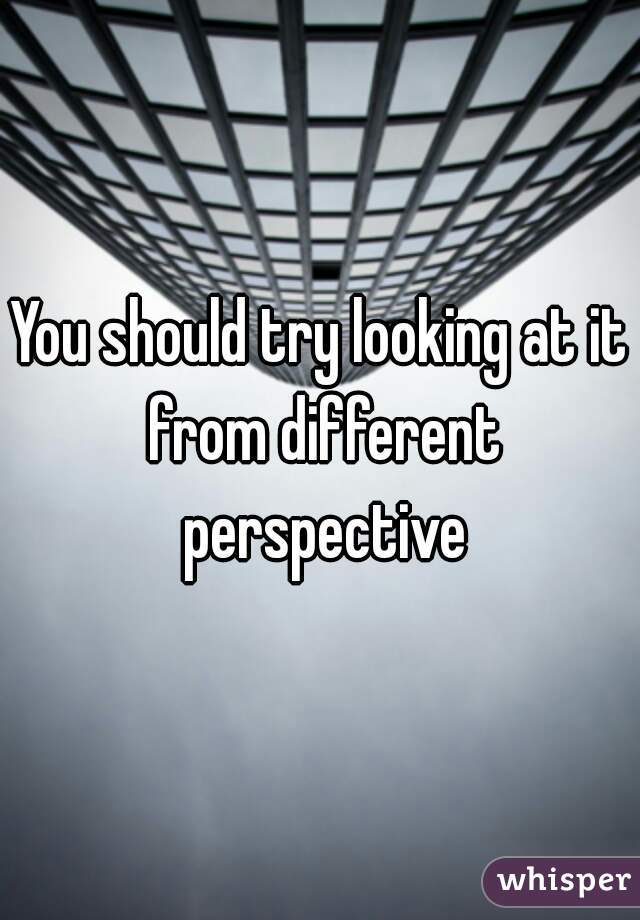 You should try looking at it from different perspective