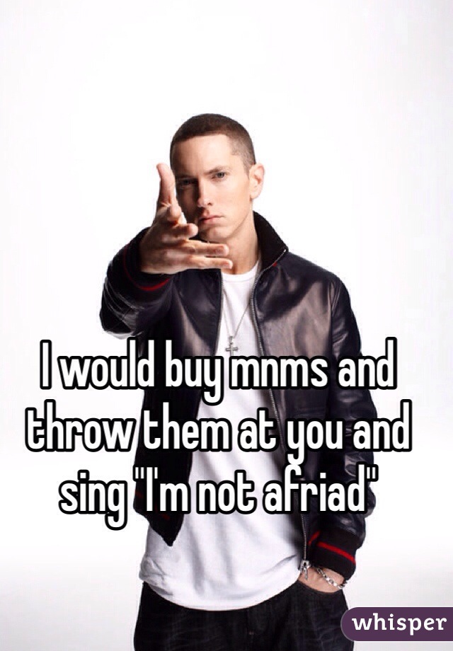 I would buy mnms and throw them at you and sing "I'm not afriad"