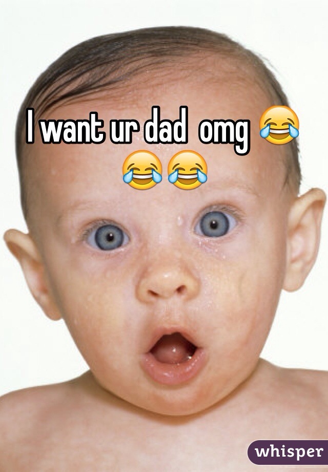 I want ur dad  omg 😂😂😂