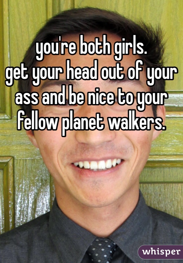 you're both girls.
get your head out of your ass and be nice to your fellow planet walkers.
