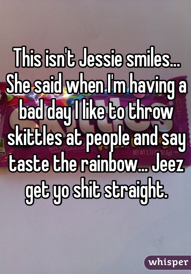 This isn't Jessie smiles... She said when I'm having a bad day I like to throw skittles at people and say taste the rainbow... Jeez get yo shit straight. 