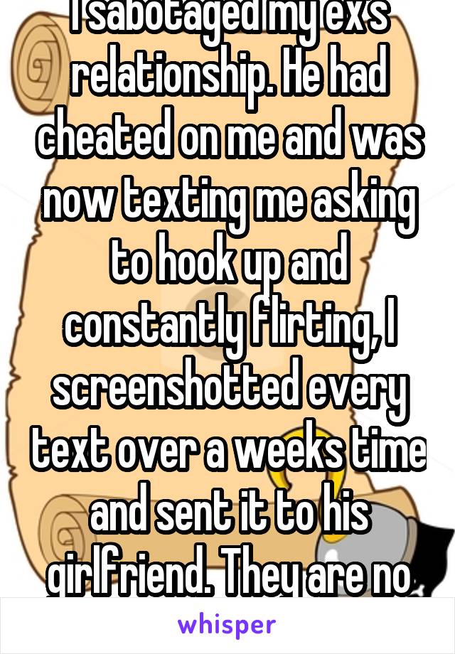 I sabotaged my ex's relationship. He had cheated on me and was now texting me asking to hook up and constantly flirting, I screenshotted every text over a weeks time and sent it to his girlfriend. They are no longer together  