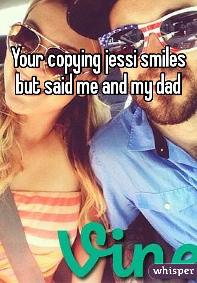 Your copying jessi smiles but said me and my dad 