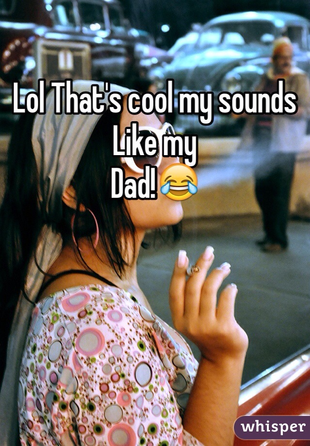 Lol That's cool my sounds 
Like my
Dad!😂