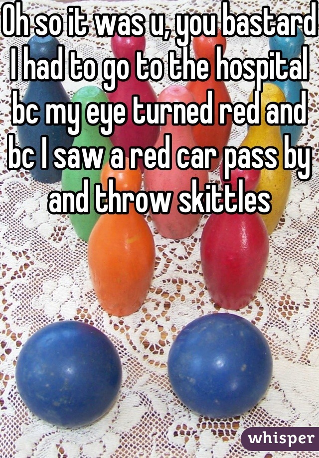 Oh so it was u, you bastard I had to go to the hospital bc my eye turned red and bc I saw a red car pass by and throw skittles