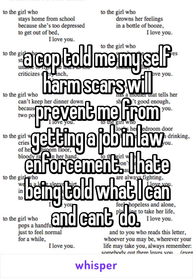 a cop told me my self harm scars will prevent me from getting a job in law enforcement.  I hate being told what I can and cant  do. 