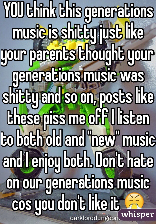 YOU think this generations music is shitty just like your parents thought your generations music was shitty and so on, posts like these piss me off I listen to both old and "new" music and I enjoy both. Don't hate on our generations music cos you don't like it 😤