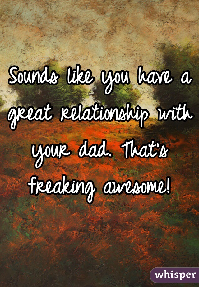 Sounds like you have a great relationship with your dad. That's freaking awesome!