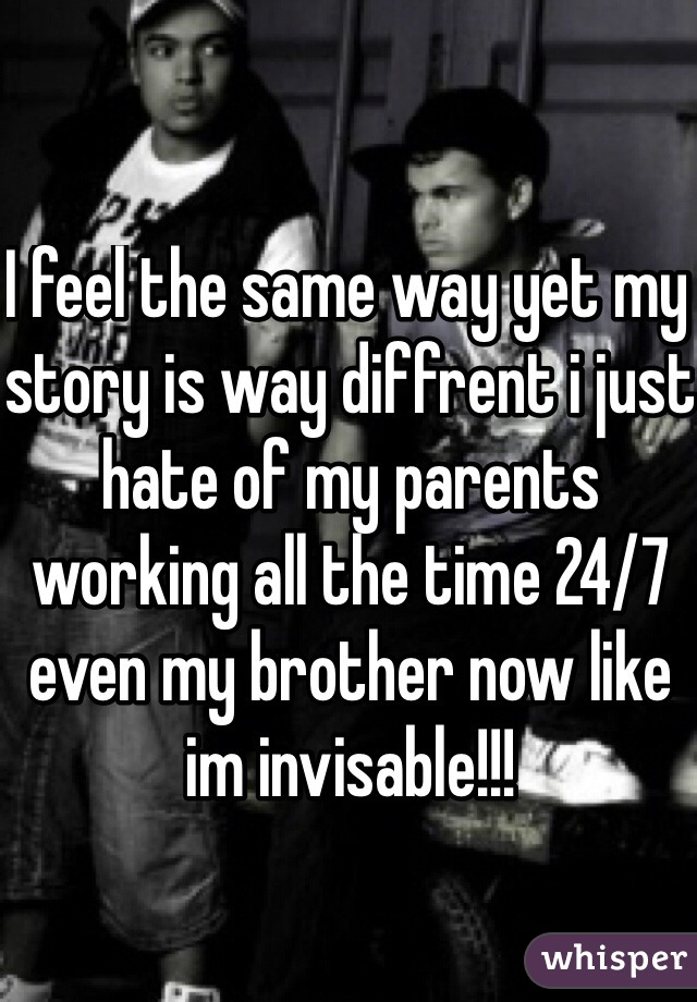 I feel the same way yet my story is way diffrent i just hate of my parents working all the time 24/7 even my brother now like im invisable!!!