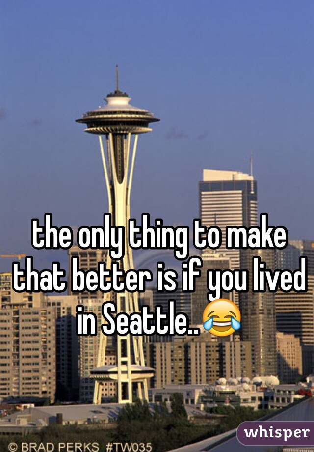 the only thing to make that better is if you lived in Seattle..😂