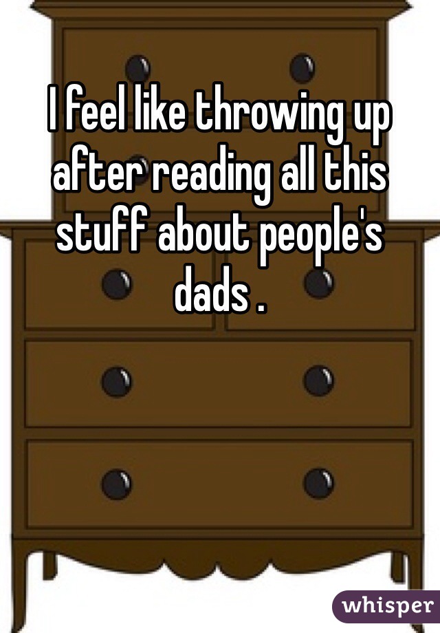 I feel like throwing up after reading all this stuff about people's dads .