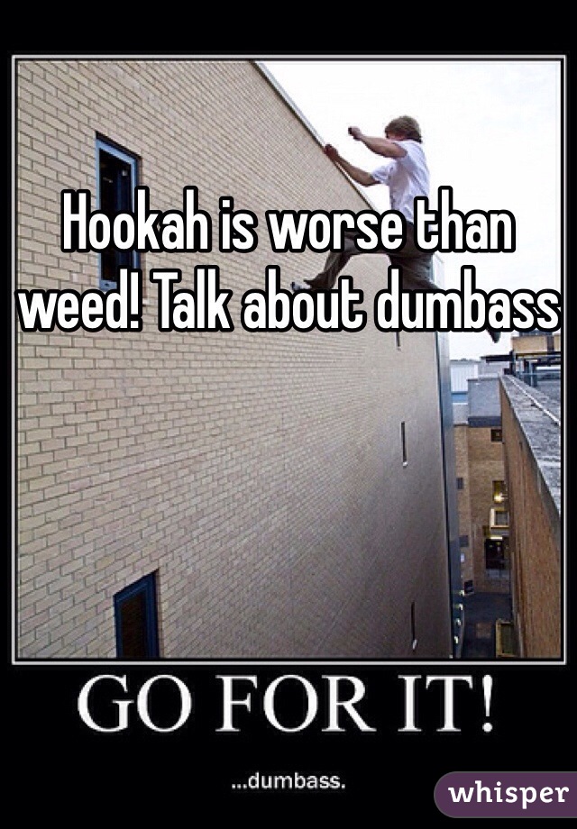 Hookah is worse than weed! Talk about dumbass