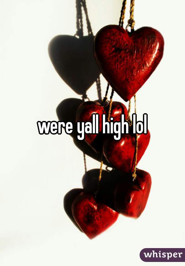 were yall high lol