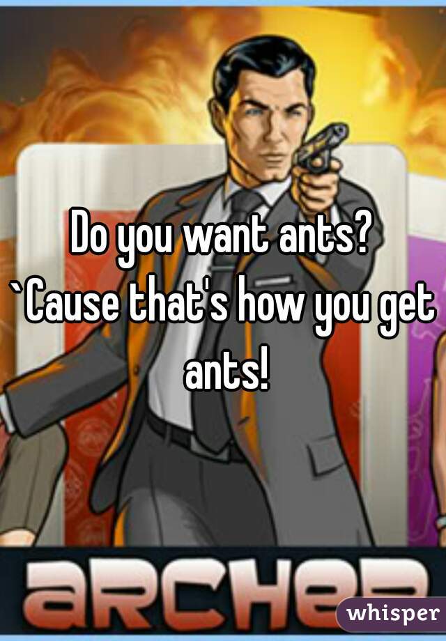 Do you want ants?
`Cause that's how you get ants!