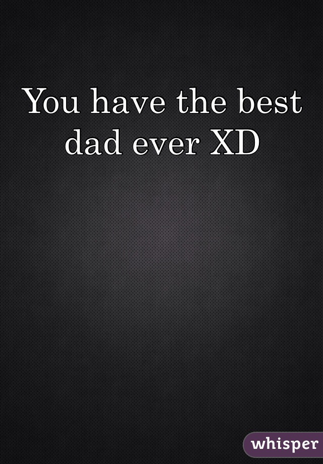 You have the best dad ever XD